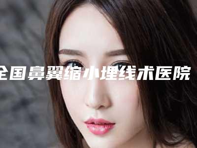 全国鼻翼缩小埋线术医院在榜名单top20强值得一去-公立私立医美新旧交替