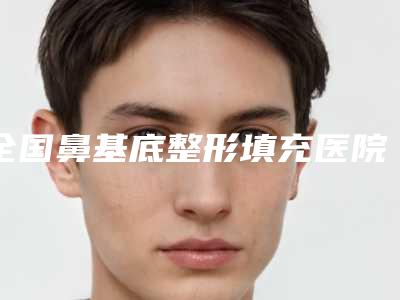 全国鼻基底整形填充医院在榜清单前二十强榜单综合一览-实力口碑一一盘点