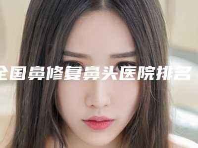 全国鼻修复鼻头医院排名榜前二十名正规总结-看谁更胜一筹
