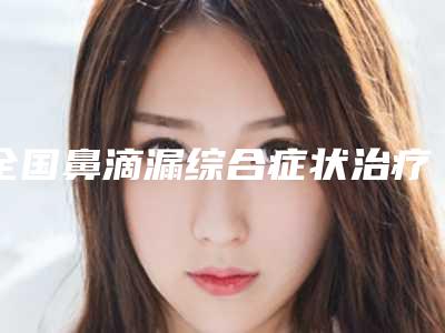 全国鼻滴漏综合症状治疗医院哪家强:鼻滴漏综合症状治疗医院综合实力前50强有哪个