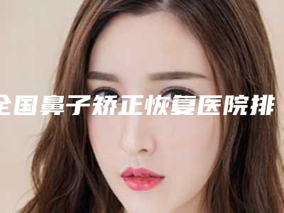 全国鼻子矫正恢复医院排行榜:鼻子矫正恢复医院top50强一览表公布