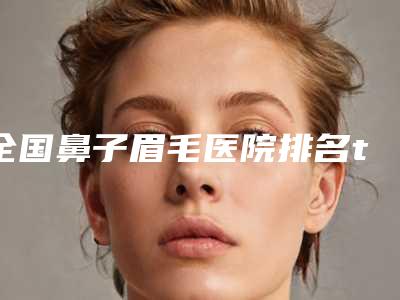 全国鼻子眉毛医院排名top20强全是技术派-是实力派