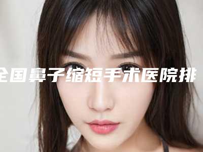 全国鼻子缩短手术医院排行榜:鼻子缩短手术医院前50强精品之选