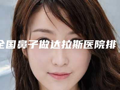 全国鼻子做达拉斯医院排行榜:鼻子做达拉斯医院前50位强榜实力一览