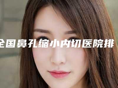 全国鼻孔缩小内切医院排名前二十位实力比拼-既权威技术又先进