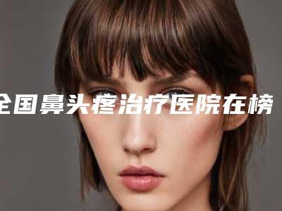 全国鼻头疼治疗医院在榜名单top20强这些不容错过-大牌子资质各方面放心~