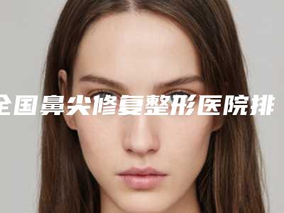 全国鼻尖修复整形医院排名榜前二十强实力雄厚-名气大审美好