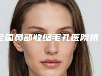全国鼻部收缩毛孔医院排名优先公布-更厉害