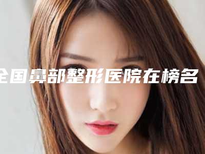 全国鼻部整形医院在榜名单前二十名实力名单发布-是行业佼佼者