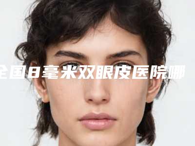 全国8毫米双眼皮医院哪家强:8毫米双眼皮医院top50正式上线