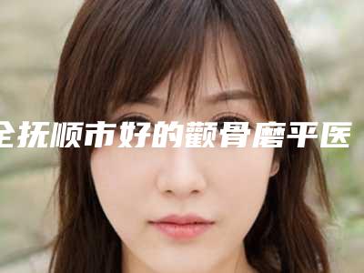 全抚顺市好的颧骨磨平医院(抚顺阳光医疗美容诊所必当实力上榜)