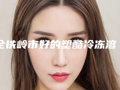 全铁岭市好的塑酷冷冻溶脂减肥医院(铁岭匠欣医疗美容诊所上榜)
