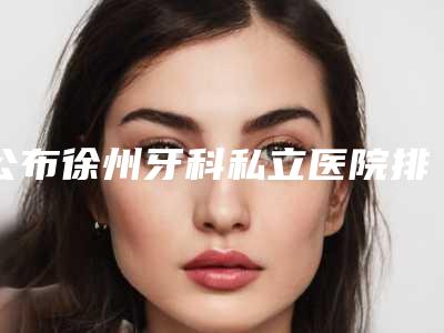 公布徐州牙科私立医院排名,还附赠口腔医院的地址和价格