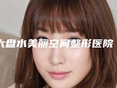 六盘水美丽空间整形医院,六盘水利美康医疗美容门诊部技术比拼,实力一清二楚