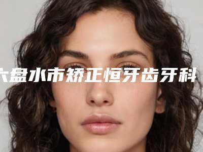 六盘水市矫正恒牙齿牙科医生排行榜八强-乔蓓蓓医生口腔价格查询