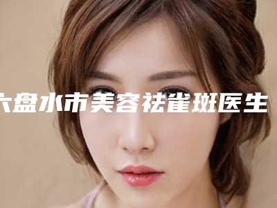 六盘水市美容祛雀斑医生排行榜十强哪位更好一些-刘永涛医生可以信赖哦