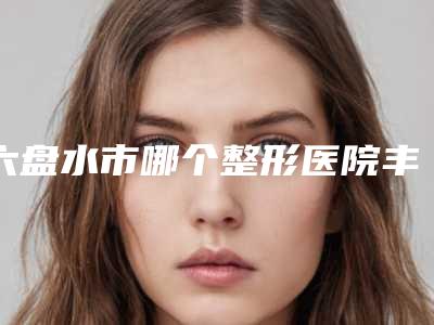 六盘水市哪个整形医院丰胸瘦腰手术好-六盘水友好妇产整形美容科实际口碑在这里恭候