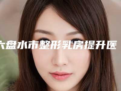 六盘水市整形乳房提升医生排名榜TOP10诞生(李攀医生实力强劲样样精)