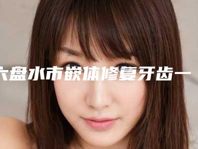 六盘水市嵌体修复牙齿一颗医生排行推荐盘点-六盘水市嵌体修复牙齿一颗口腔医生