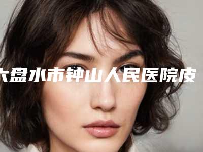 六盘水市钟山人民医院皮肤美容科价格(费用)清单全新版强势上线附6d童颜术案例
