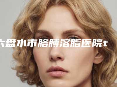 六盘水市胳膊溶脂医院top10排名榜实力评点（六盘水市胳膊溶脂整形医院）