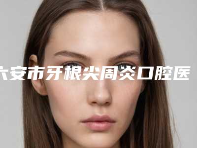 六安市牙根尖周炎口腔医生排行8强-六安市牙根尖周炎医生医美公立私立汇总