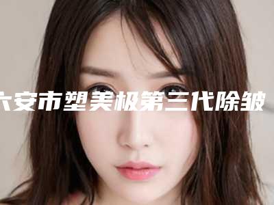 六安市塑美极第三代除皱哪几家实力好(六安市塑美极第三代除皱整形医院)