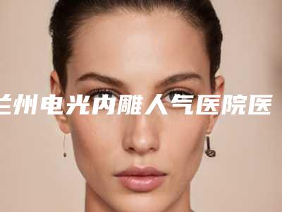 兰州电光内雕人气医院医院排名榜来袭!甘肃省人民医院整形美容外科等哪家性价比高
