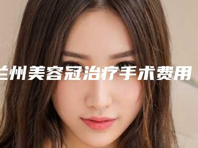 兰州美容冠治疗手术费用多少钱