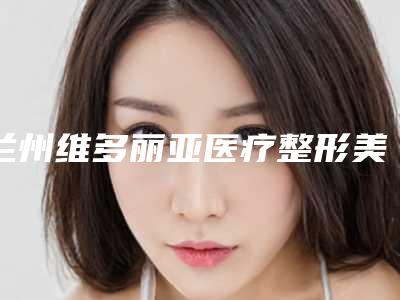 兰州维多丽亚医疗整形美容医院,酒泉维尔丽激光医疗美容门诊部top口碑在线
