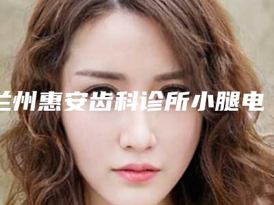 兰州惠安齿科诊所小腿电子吸脂术的安全性如何保证