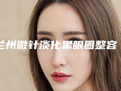 兰州微针淡化黑眼圈整容医院前五、前十排行榜,兰州梦想整形实力十分强