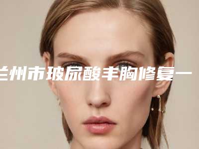 兰州市玻尿酸丰胸修复一览价格表(10月-4月玻尿酸丰胸修复均价为:6002元)