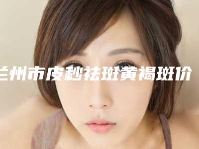兰州市皮秒祛斑黄褐斑价格价位表火热上线_项目信息2025更新(皮秒祛斑黄褐斑整形美容费用是多少)