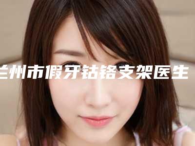 兰州市假牙钴铬支架医生上榜清单全新分享-兰州市孙艳燕口腔医生