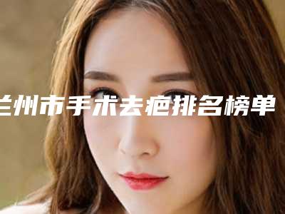 兰州市手术去疤排名榜单汇总-排名靠前兰州市整形医院是实力派