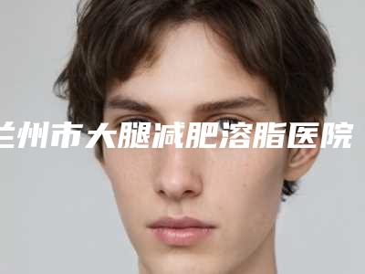 兰州市大腿减肥溶脂医院排名榜权威推荐公立私立哪家好-兰州美奥美容诊所