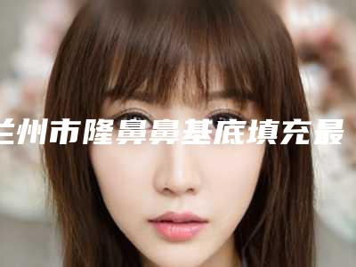 兰州市隆鼻鼻基底填充最好的医生(陈文莉医生实力靠前)