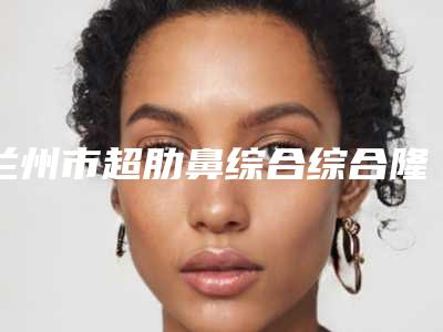 兰州市超肋鼻综合综合隆鼻医院上榜名单是技术实力派(兰州宝黛医疗美容诊所位列前三)