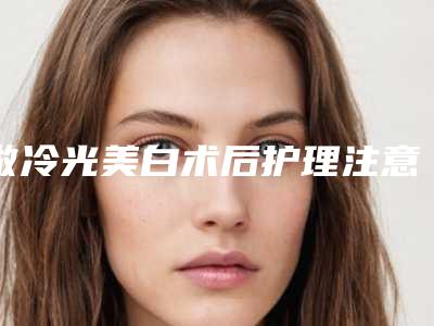 做冷光美白术后护理注意事项有哪些(做冷光美白术后护理怎样做)