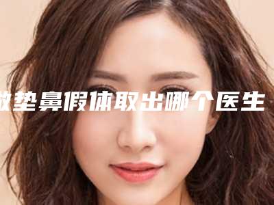 做垫鼻假体取出哪个医生好中国：垫鼻假体取出医生前50强都有哪些