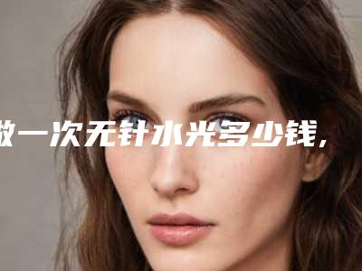 做一次无针水光多少钱,无针水光长期打的危害