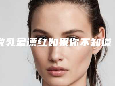 做乳晕漂红如果你不知道这些事情会很危险!(乳晕漂红需要注意什么)