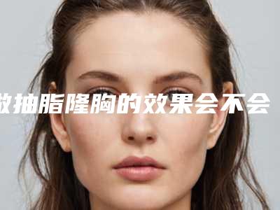 做抽脂隆胸的效果会不会反弹(做抽脂隆胸有什么效果和优势呢)