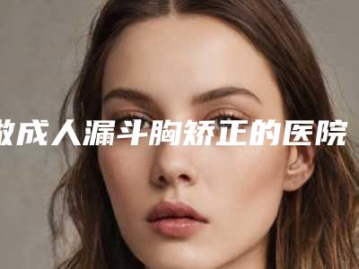 做成人漏斗胸矫正的医院推荐:成人漏斗胸矫正医院top30实力突出
