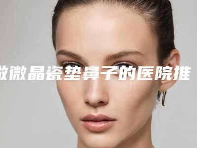 做微晶瓷垫鼻子的医院推荐:微晶瓷垫鼻子医院前30强实力实测