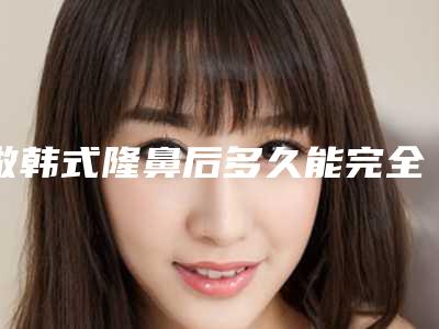 做韩式隆鼻后多久能完全出效果（做完隆鼻恢复期多久）