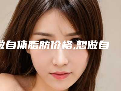 做自体脂肪价格,想做自体脂肪隆胸