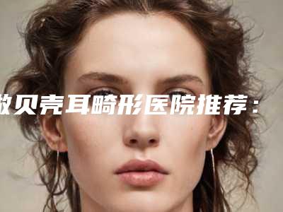 做贝壳耳畸形医院推荐:贝壳耳畸形医院前30名权威上线
