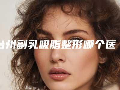 台州副乳吸脂整形哪个医生做得好?